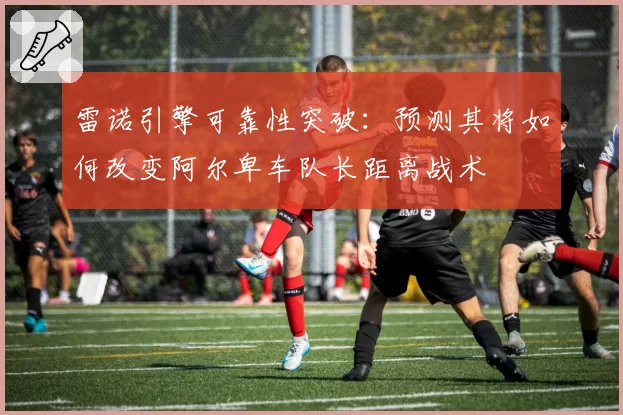 雷诺引擎可靠性突破:预测其将如何改变阿尔卑车队长距离战术