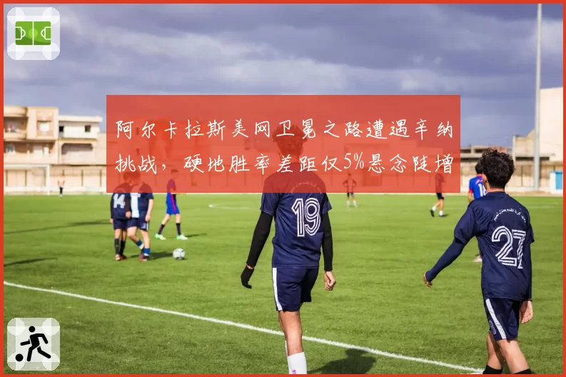 阿尔卡拉斯美网卫冕之路遭遇辛纳挑战,硬地胜率差距仅5%悬念陡增