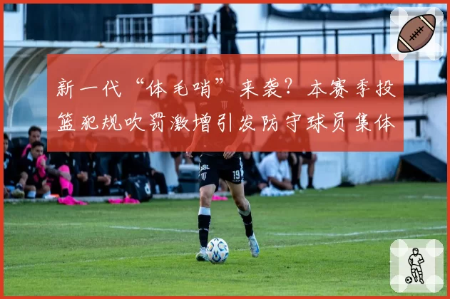 新一代“体毛哨”来袭？本赛季投篮犯规吹罚激增引发防守球员集体不满