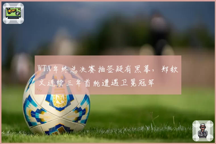 WTA年终总决赛抽签疑有黑幕，郑钦文连续三年首轮遭遇卫冕冠军