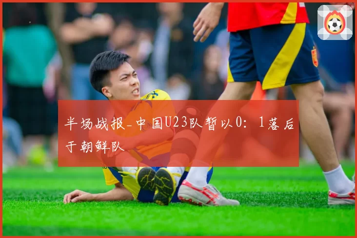 半场战报_中国U23队暂以0:1落后于朝鲜队