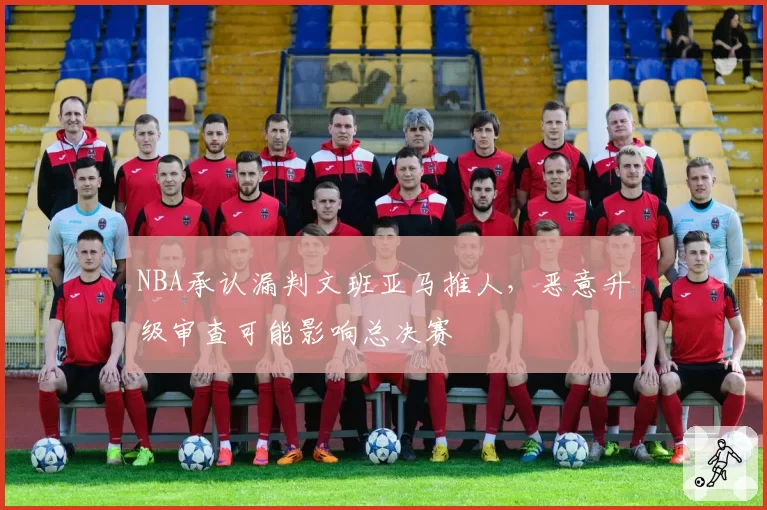NBA承认漏判文班亚马推人,恶意升级审查可能影响总决赛