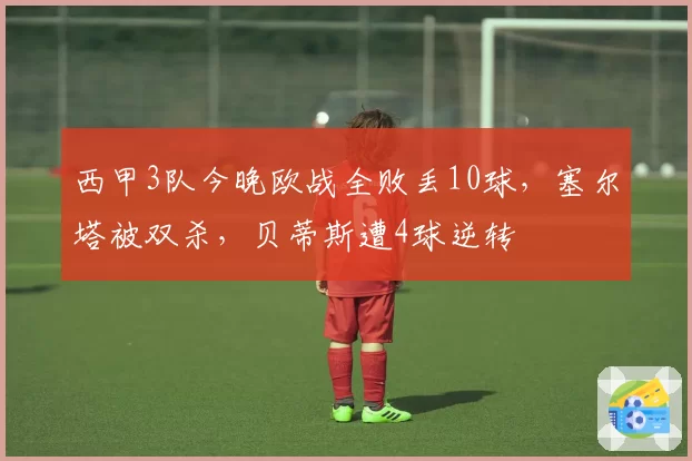 西甲3队今晚欧战全败丢10球，塞尔塔被双杀，贝蒂斯遭4球逆转