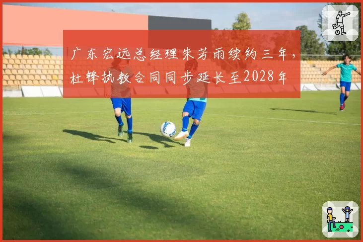广东宏远总经理朱芳雨续约三年，杜锋执教合同同步延长至2028年