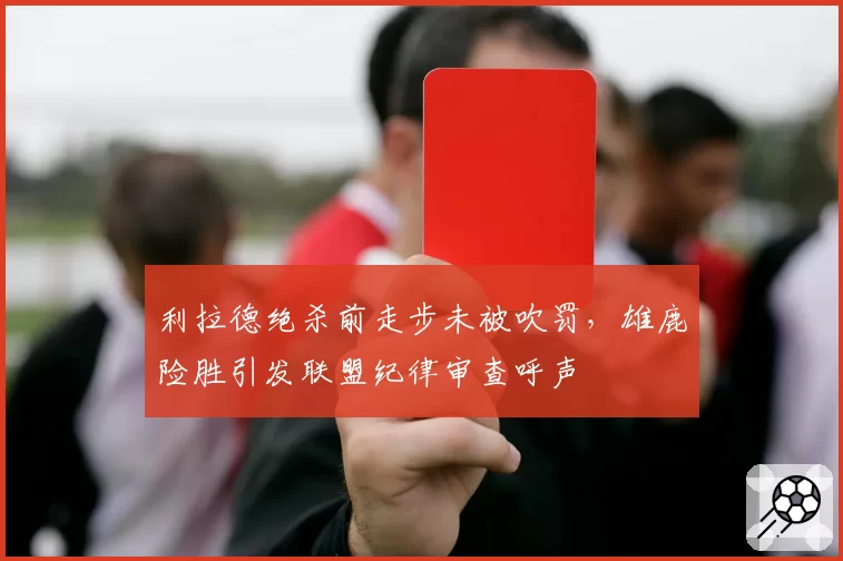 利拉德绝杀前走步未被吹罚，雄鹿险胜引发联盟纪律审查呼声
