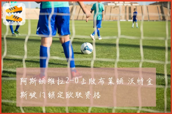 阿斯顿维拉2-0击败布莱顿 沃特金斯破门锁定欧联资格