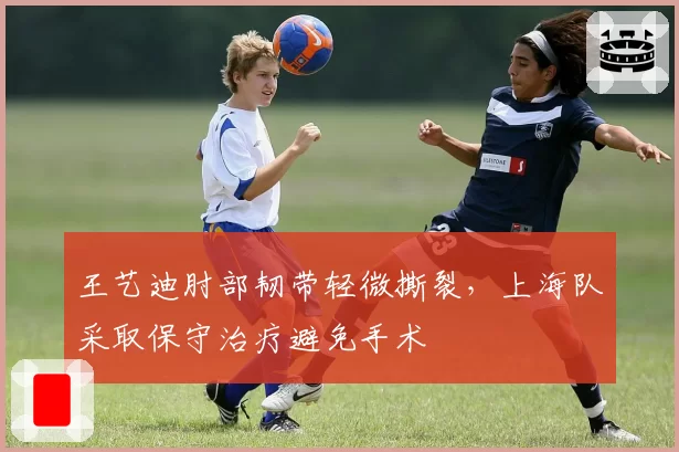 王艺迪肘部韧带轻微撕裂，上海队采取保守治疗避免手术