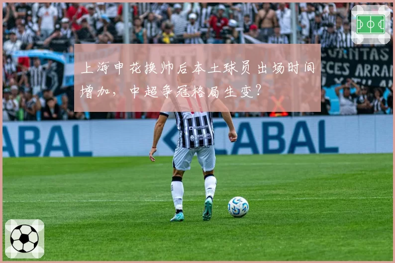 上海申花换帅后本土球员出场时间增加，中超争冠格局生变？