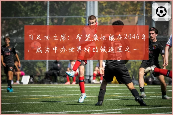 日足协主席：希望最快能在2046年，成为申办世界杯的候选国之一