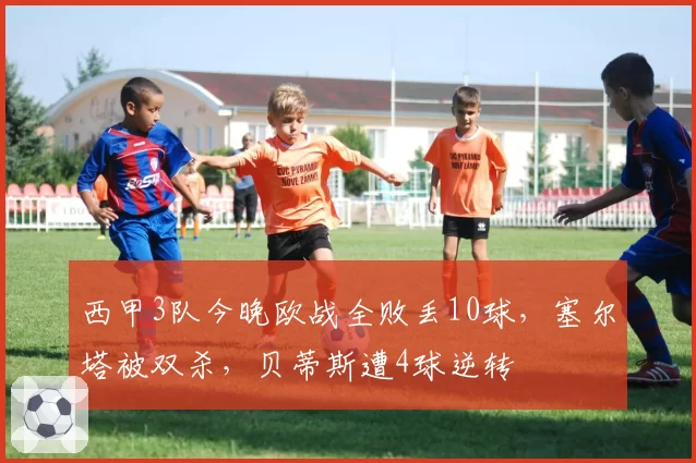 西甲3队今晚欧战全败丢10球，塞尔塔被双杀，贝蒂斯遭4球逆转