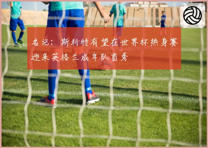 名记：斯科特有望在世界杯热身赛迎来英格兰成年队首秀