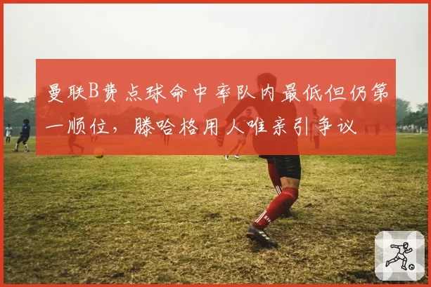 曼联B费点球命中率队内最低但仍第一顺位，滕哈格用人唯亲引争议
