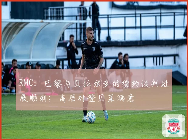 RMC：巴黎与贝拉尔多的续约谈判进展顺利；高层对登贝莱满意