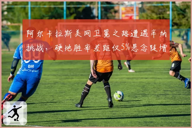 阿尔卡拉斯美网卫冕之路遭遇辛纳挑战,硬地胜率差距仅5%悬念陡增