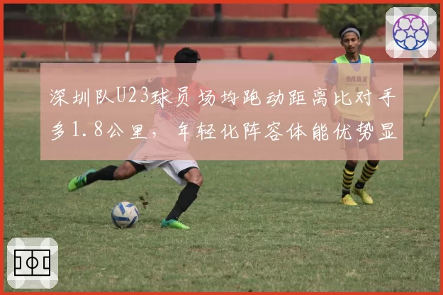 深圳队U23球员场均跑动距离比对手多1.8公里，年轻化阵容体能优势显现