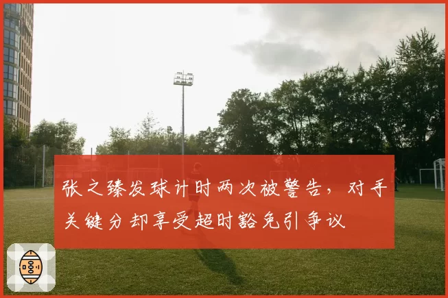 张之臻发球计时两次被警告，对手关键分却享受超时豁免引争议