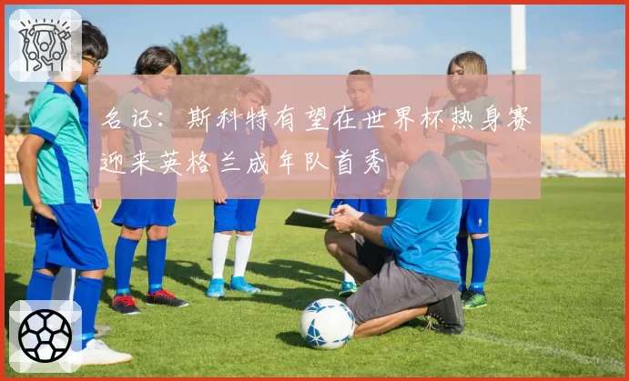 名记：斯科特有望在世界杯热身赛迎来英格兰成年队首秀