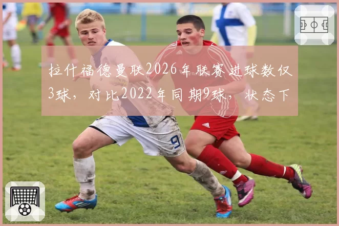 拉什福德曼联2026年联赛进球数仅3球，对比2022年同期9球，状态下滑触目惊心