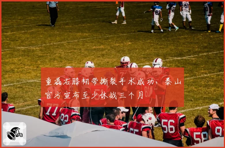 童磊右膝韧带撕裂手术成功,泰山官方宣布至少休战三个月