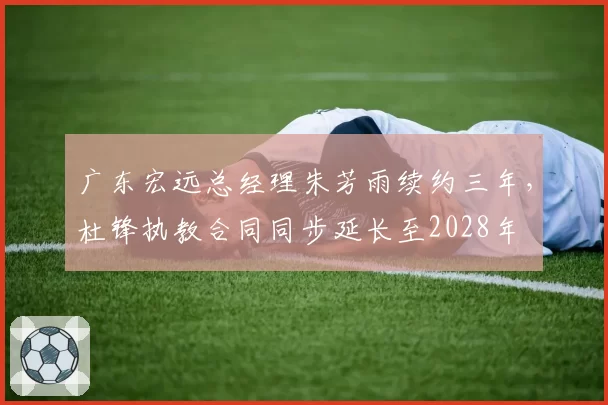 广东宏远总经理朱芳雨续约三年，杜锋执教合同同步延长至2028年