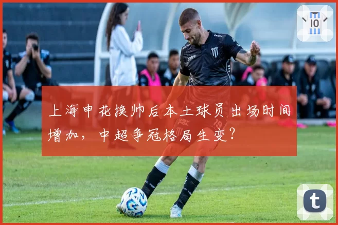上海申花换帅后本土球员出场时间增加，中超争冠格局生变？