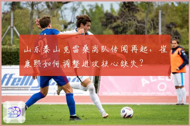 山东泰山克雷桑离队传闻再起，崔康熙如何调整进攻核心缺失？