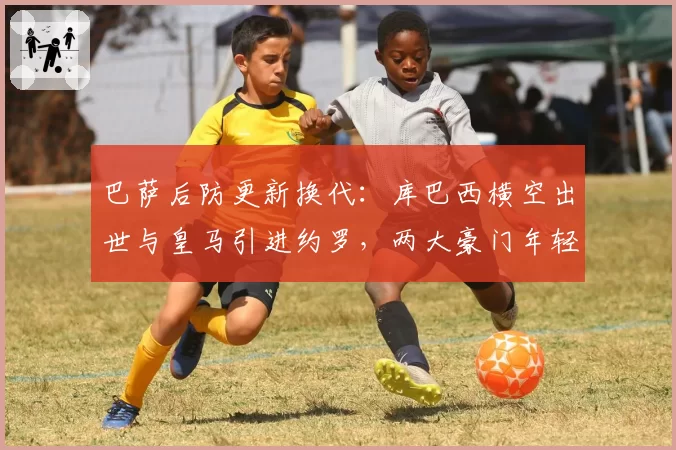 巴萨后防更新换代：库巴西横空出世与皇马引进约罗，两大豪门年轻中卫储备较量