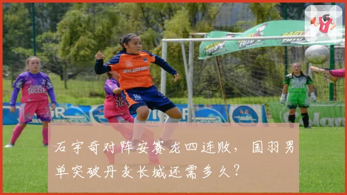 石宇奇对阵安赛龙四连败，国羽男单突破丹麦长城还需多久？