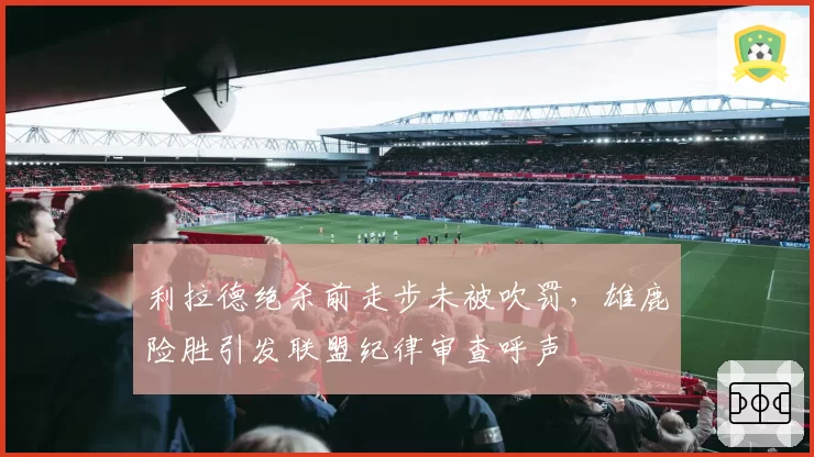 利拉德绝杀前走步未被吹罚，雄鹿险胜引发联盟纪律审查呼声