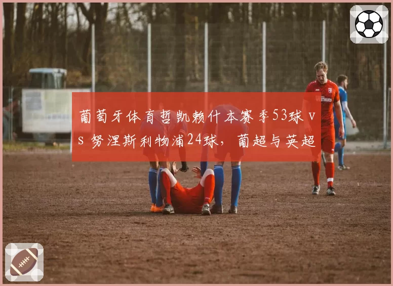 葡萄牙体育哲凯赖什本赛季53球 vs 努涅斯利物浦24球,葡超与英超射手效率天差地别