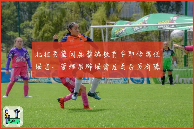 北控男篮闵鹿蕾执教首季即传离任谣言，管理层辟谣背后是否另有隐情？