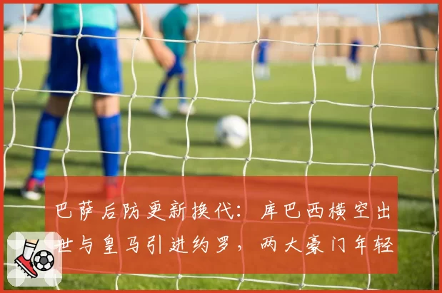 巴萨后防更新换代：库巴西横空出世与皇马引进约罗，两大豪门年轻中卫储备较量