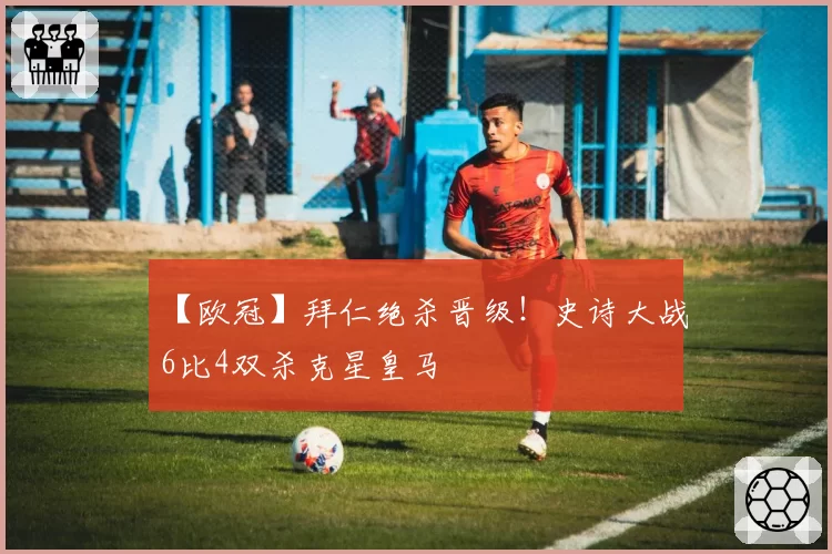 【欧冠】拜仁绝杀晋级！史诗大战6比4双杀克星皇马