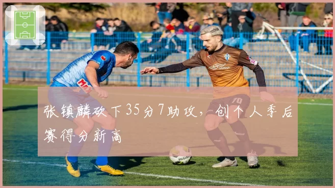 张镇麟砍下35分7助攻，创个人季后赛得分新高