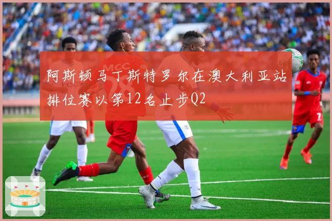 阿斯顿马丁斯特罗尔在澳大利亚站排位赛以第12名止步Q2