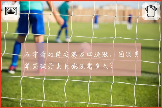 石宇奇对阵安赛龙四连败，国羽男单突破丹麦长城还需多久？