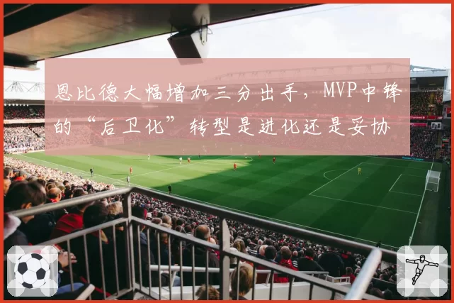 恩比德大幅增加三分出手，MVP中锋的“后卫化”转型是进化还是妥协？