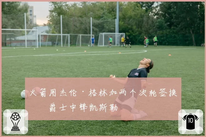 火箭用杰伦·格林加两个次轮签换回爵士中锋凯斯勒