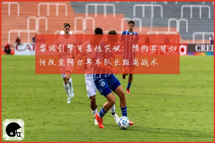 雷诺引擎可靠性突破：预测其将如何改变阿尔卑车队长距离战术