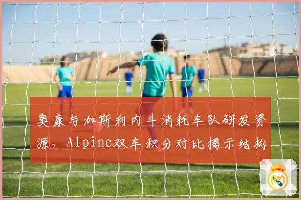 奥康与加斯利内斗消耗车队研发资源,Alpine双车积分对比揭示结构性矛盾