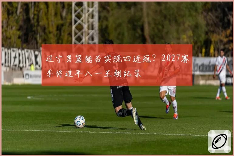 辽宁男篮能否实现四连冠？2027赛季将追平八一王朝纪录