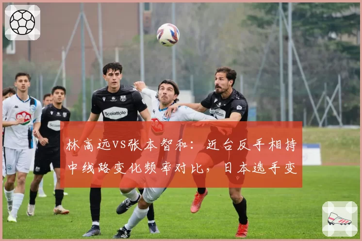 林高远vs张本智和：近台反手相持中线路变化频率对比，日本选手变线更快