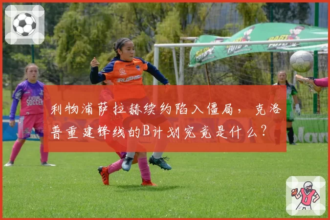 利物浦萨拉赫续约陷入僵局,克洛普重建锋线的B计划究竟是什么?