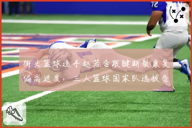 街头篮球选手赵若含跟腱断裂康复偏离进度，三人篮球国家队选拔告急