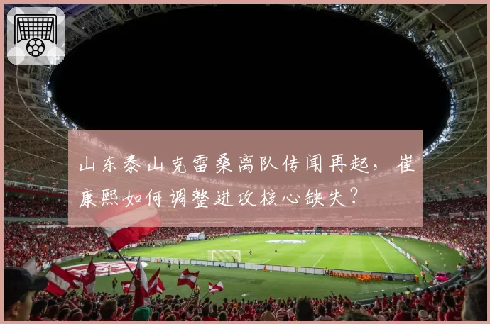 山东泰山克雷桑离队传闻再起，崔康熙如何调整进攻核心缺失？
