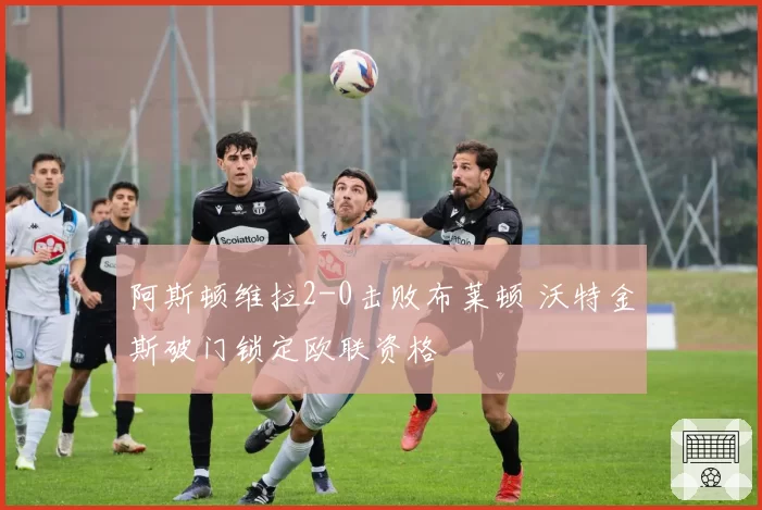 阿斯顿维拉2-0击败布莱顿 沃特金斯破门锁定欧联资格