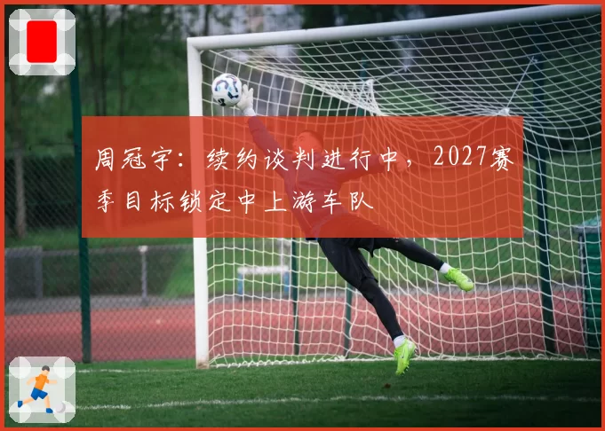 周冠宇：续约谈判进行中，2027赛季目标锁定中上游车队