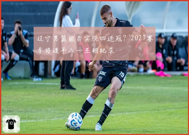 辽宁男篮能否实现四连冠？2027赛季将追平八一王朝纪录