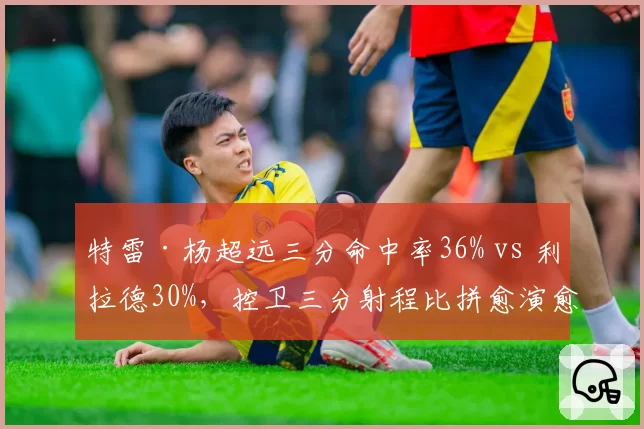 特雷·杨超远三分命中率36% vs 利拉德30%，控卫三分射程比拼愈演愈烈