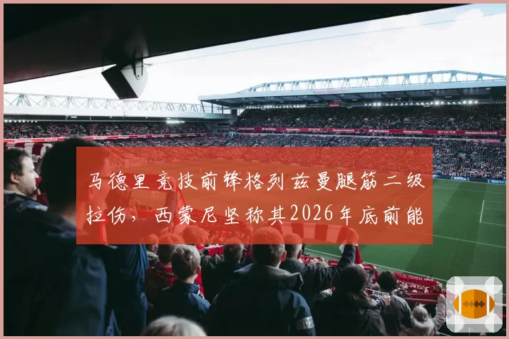 马德里竞技前锋格列兹曼腿筋二级拉伤，西蒙尼坚称其2026年底前能恢复90%状态